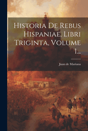 Historia de Rebus Hispaniae, Libri Triginta, Volume 1...