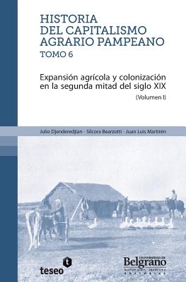 Historia del capitalismo agrario pampeano ? Tomo 6: Expansin agrcola y colonizacin en la segunda mitad del siglo XIX - Bearzotti, Silcora, and Martiren, Juan Luis, and Djenderedjian, Julio