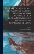 Historia del Verdadero Libertador de Mexico ... General Vicente Guerrero y de La Heroina de Patzcuaro Dona Gertrudis Bocanegra de Vega...