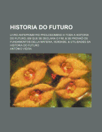 Historia Do Futuro: Livro Anteprimeyro Prologomeno a Toda a Historia Do Futuro, Em Que Se Declara O Fim, & Se Prova? Os Fundamentos Della Materia, Verdade, & Utilidades Da Historia Do Futuro - Vieira, Antonio