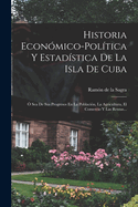 Historia Econmico-poltica Y Estadstica De La Isla De Cuba:  Sea De Sus Progresos En La Poblacin, La Agricultura, El Comercio Y Las Rentas...