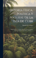 Historia F?sica, Pol?tica Y Natural de la Isla de Cuba: Historia F?sica Y Pol?tica. Introducci?n, Geograf?a, Clima, Poblaci?n, Agricultura, Volume 1...