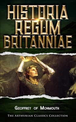 Historia Regum Britanniae: Arthurian Classics - Mythbank (Contributions by), and Of Monmouth, Geoffrey