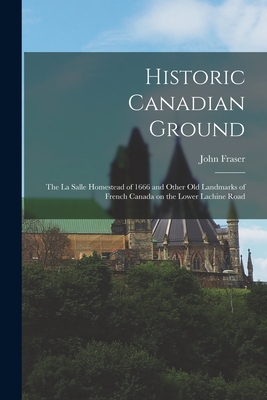 Historic Canadian Ground: the La Salle Homestead of 1666 and Other Old Landmarks of French Canada on the Lower Lachine Road - Fraser, John 1820-1899