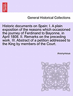 Historic Documents on Spain: I. a Plain Exposition of the Reasons Which Occasioned the Journey of Ferdinand to Bayonne, in April 1808. II. Remarks on the Preceding Work. III. Abstract of a Petition Addressed to the King by Members of the Court.