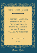 Historic Homes and Institutions and Genealogical and Personal Memoirs of the Lehigh Valley, Pennsylvania, Vol. 1 (Classic Reprint)
