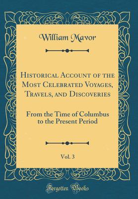 Historical Account of the Most Celebrated Voyages, Travels, and Discoveries, Vol. 3: From the Time of Columbus to the Present Period (Classic Reprint) - Mavor, William