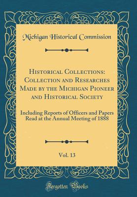 Historical Collections: Collection and Researches Made by the Michigan Pioneer and Historical Society, Vol. 13: Including Reports of Officers and Papers Read at the Annual Meeting of 1888 (Classic Reprint) - Commission, Michigan Historical