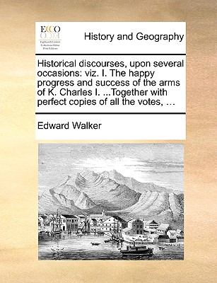 Historical Discourses, Upon Several Occasions: Viz. I. the Happy Progress and Success of the Arms of K. Charles I. ...Together with Perfect Copies of All the Votes, ... - Walker, Edward, Sir