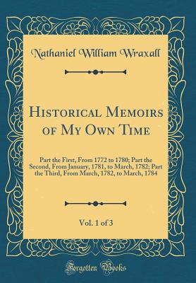 Historical Memoirs of My Own Time, Vol. 1 of 3: Part the First, from 1772 to 1780; Part the Second, from January, 1781, to March, 1782; Part the Third, from March, 1782, to March, 1784 (Classic Reprint) - Wraxall, Nathaniel William, Sir