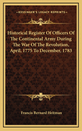 Historical Register Of Officers Of The Continental Army During The War Of The Revolution, April, 1775 To December, 1783