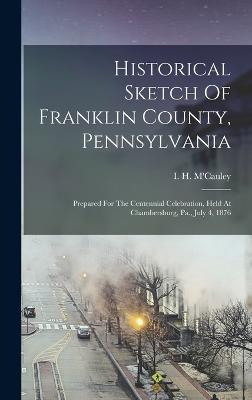 Historical Sketch Of Franklin County, Pennsylvania: Prepared For The Centennial Celebration, Held At Chambersburg, Pa., July 4, 1876 - M'Cauley, I H