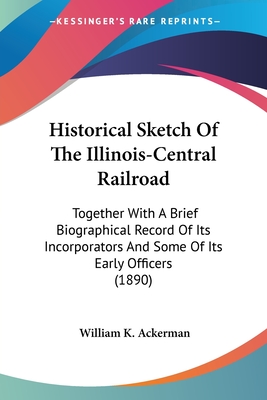 Historical Sketch Of The Illinois-Central Railroad: Together With A Brief Biographical Record Of Its Incorporators And Some Of Its Early Officers (1890) - Ackerman, William K