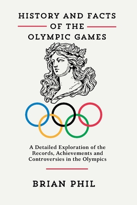 History and Facts of the Olympic Games: A Detailed Exploration of the Records, Achievements and Controversies in the Olympics - Phil, Brian