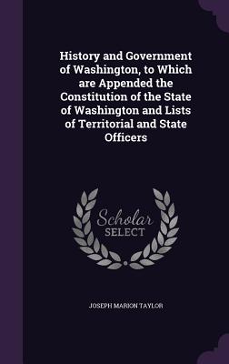 History and Government of Washington, to Which are Appended the Constitution of the State of Washington and Lists of Territorial and State Officers - Taylor, Joseph Marion