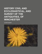 History Civil and Ecclesiastical, and Survey of the Antiquities, of Winchester