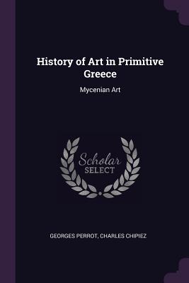 History of Art in Primitive Greece: Mycenian Art - Perrot, Georges, and Chipiez, Charles