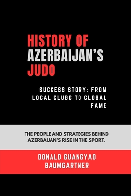 History of Azerbaijan's Judo Success Story: From Local Clubs to Global Fame: The people and strategies behind Azerbaijan's rise in the sport. - Baumgartner, Donald Guangyao