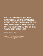 History of Bedford, New-Hampshire, Being Statistics, Comp. on the Occasion of the One Hundredth Anniversary of the Incorporation of the Town; May 19th