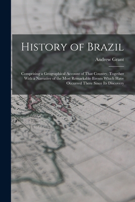 History of Brazil: Comprising a Geographical Account of That Country, Together With a Narrative of the Most Remarkable Events Which Have Occurred There Since Its Discovery - Grant, Andrew