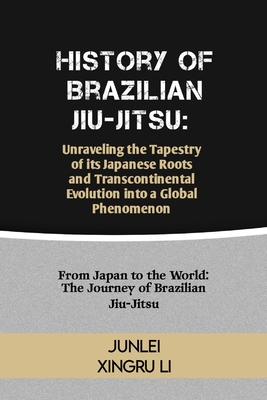 History of Brazilian Jiu-Jitsu: Unraveling the Tapestry of its Japanese Roots and Transcontinental Evolution into a Global Phenomenon: From Japan to the World: The Journey of Brazilian Jiu-Jitsu - Xingru Li, Junlei