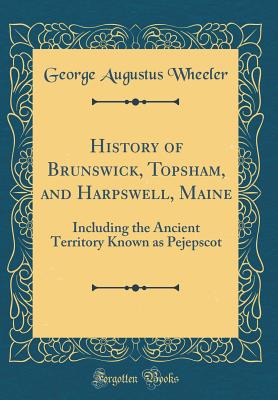 History of Brunswick, Topsham, and Harpswell, Maine: Including the Ancient Territory Known as Pejepscot (Classic Reprint) - Wheeler, George Augustus