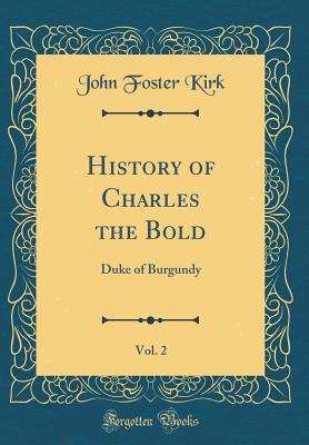 History of Charles the Bold, Vol. 2: Duke of Burgundy (Classic Reprint) - Kirk, John Foster