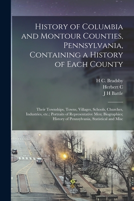 History of Columbia and Montour Counties, Pennsylvania, Containing a History of Each County; Their Townships, Towns, Villages, Schools, Churches, Industries, etc.; Portraits of Representative men; Biographies; History of Pennsylvania, Statistical and Misc - Battle, J H, and Bates, Samuel P 1827-1902, and Bell, Herbert C 1868-