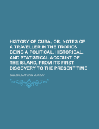History of Cuba; Or, Notes of a Traveller in the Tropics. Being a Political, Historical, and Statistical Account of the Island, from Its First Discovery to the Present Time