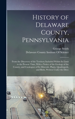 History of Delaware County, Pennsylvania: From the Discovery of the Territory Included Within Its Limit to the Present Time, With a Notice of the Geology of the County, and Catalogues of Its Minerals, Plants, Quadrupeds, and Birds, Written Under the Direc - Smith, George, and Delaware County Institute of Science (Creator)