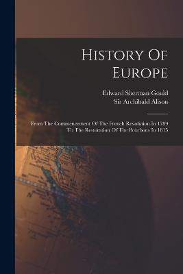 History Of Europe: From The Commencement Of The French Revolution In 1789 To The Restoration Of The Bourbons In 1815 - Alison, Archibald, Sir, and Edward Sherman Gould (Creator)