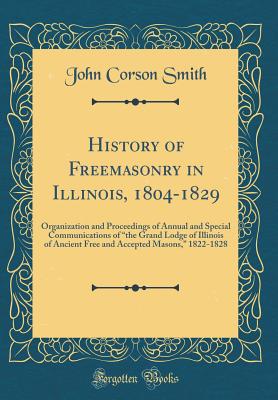 History of Freemasonry in Illinois, 1804-1829: Organization and Proceedings of Annual and Special Communications of "the Grand Lodge of Illinois of Ancient Free and Accepted Masons," 1822-1828 (Classic Reprint) - Smith, John Corson