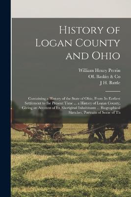 History of Logan County and Ohio: Containing a History of the State of Ohio, From Its Earliest Settlement to the Present Time ... a History of Logan County, Giving an Account of Its Aboriginal Inhabitants ... Biographical Sketches, Portraits of Some of Th - Perrin, William Henry, and Battle, J H, and Baskin & Co, Ol