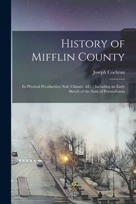 History of Mifflin County: Its Physical Peculiarities, Soil, Climate, &c.; Including an Early Sketch of the State of Pennsylvania - Cochran, Joseph