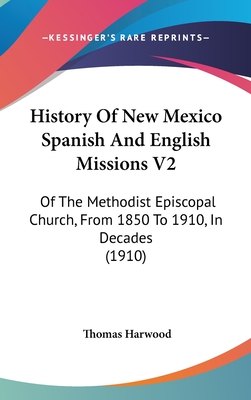 History Of New Mexico Spanish And English Missions V2: Of The Methodist Episcopal Church, From 1850 To 1910, In Decades (1910) - Harwood, Thomas