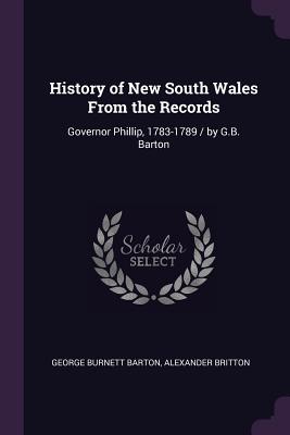 History of New South Wales From the Records: Governor Phillip, 1783-1789 / by G.B. Barton - Barton, George Burnett, and Britton, Alexander