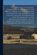 History of Pasadena, Comprising an Account of the Native Indian, the Early Spanish, the Mexican, the American, the Colony, and the Incorporated City, Occupancies of the Rancho San Pasqual, and Its Adjacent Mountains, Canyons, Waterfalls and Other Objects