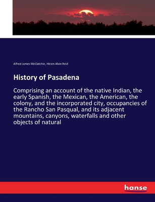History of Pasadena: Comprising an account of the native Indian, the early Spanish, the Mexican, the American, the colony, and the incorporated city, occupancies of the Rancho San Pasqual, and its adjacent mountains, canyons, waterfalls and other... - McClatchie, Alfred James, and Reid, Hiram Alvin