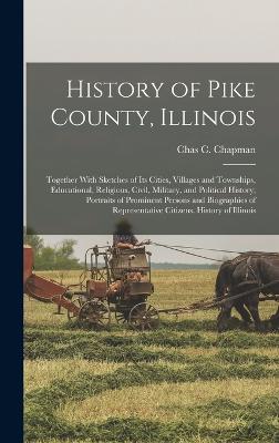 History of Pike County, Illinois; Together With Sketches of its Cities, Villages and Townships, Educational, Religious, Civil, Military, and Political History; Portraits of Prominent Persons and Biographies of Representative Citizens. History of Illinois - Chapman, Chas C