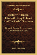 History of Queen Elizabeth, Amy Robsart and the Earl of Leicester: Being a Reprint of Leycesters Commonwealth, 1641