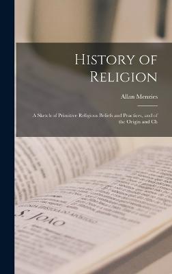History of Religion; a Sketch of Primitive Religious Beliefs and Practices, and of the Origin and Ch - Menzies, Allan