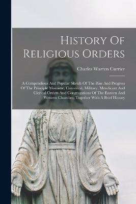 History Of Religious Orders: A Compendious And Popular Sketch Of The Rise And Progress Of The Principle Monastic, Canonical, Military, Mendicant And Clerical Orders And Congregations Of The Eastern And Western Churches, Together With A Brief History - Currier, Charles Warren