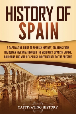 History of Spain: A Captivating Guide to Spanish History, Starting from Roman Hispania through the Visigoths, the Spanish Empire, the Bourbons, and the War of Spanish Independence to the Present - History, Captivating