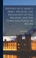 History of St. Mary's Abbey, Melrose, the Monastery of old Melrose, and the Town and Parish of Melro