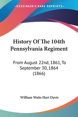 History Of The 104th Pennsylvania Regiment: From August 22nd, 1861, To September 30, 1864 (1866) - Davis, William Watts Hart