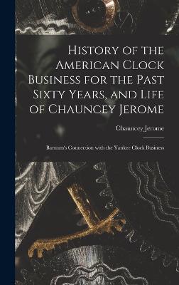 History of the American Clock Business for the Past Sixty Years, and Life of Chauncey Jerome: Barnum's Connection with the Yankee Clock Business - Jerome, Chauncey