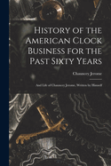 History of the American Clock Business for the Past Sixty Years: And Life of Chauncey Jerome, Written by Himself