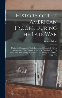 History of the American Troops, During the Late War: Under the Command of Cols. Fenton and Campbell. Giving an Account of the Crossing of the Lake From Erie to Long Point; Also, the Crossing of Niagara ... the Taking of Fort Erie, the Battle of Chippewa, - White, Samuel