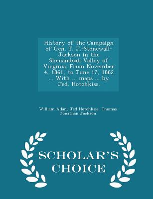 History of the Campaign of Gen. T. J.-Stonewall-Jackson in the Shenandoah Valley of Virginia. from November 4, 1861, to June 17, 1862 ... with ... Maps ... by Jed. Hotchkiss. - Scholar's Choice Edition - Allan, William, Sir, and Hotchkiss, Jed, and Jackson, Thomas Jonathan