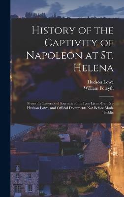 History of the Captivity of Napoleon at St. Helena: From the Letters and Journals of the Late Lieut.-Gen. Sir Hudson Lowe, and Official Documents Not Before Made Public - Forsyth, William, and Lowe, Hudson